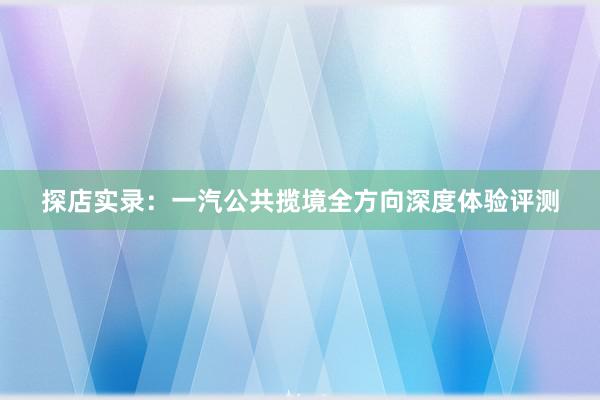 探店实录：一汽公共揽境全方向深度体验评测