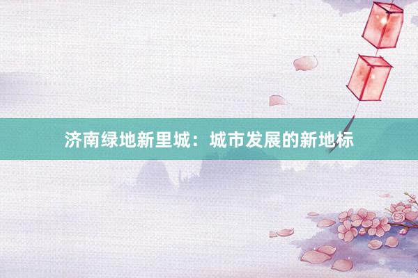 济南绿地新里城：城市发展的新地标